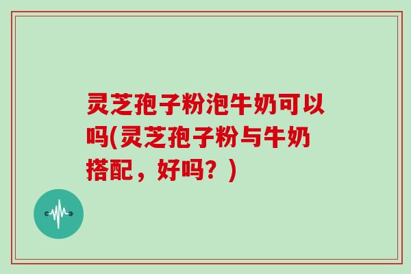灵芝孢子粉泡牛奶可以吗(灵芝孢子粉与牛奶搭配，好吗？)