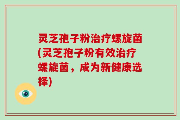 灵芝孢子粉治疗螺旋菌(灵芝孢子粉有效治疗螺旋菌，成为新健康选择)