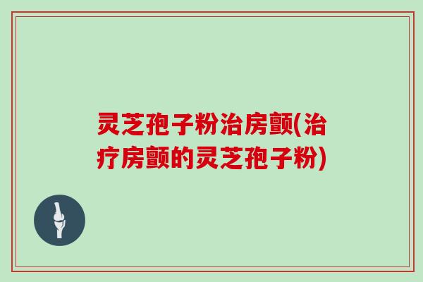 灵芝孢子粉治房颤(治疗房颤的灵芝孢子粉)
