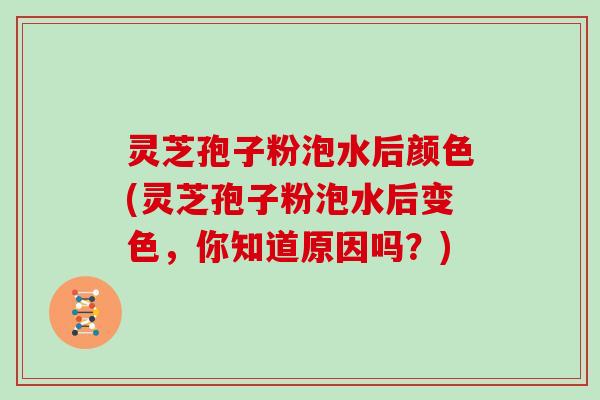 灵芝孢子粉泡水后颜色(灵芝孢子粉泡水后变色，你知道原因吗？)