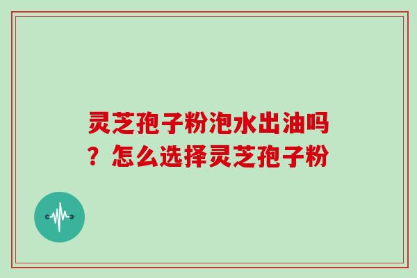 灵芝孢子粉泡水出油吗？怎么选择灵芝孢子粉