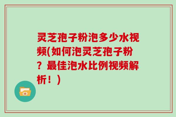 灵芝孢子粉泡多少水视频(如何泡灵芝孢子粉？最佳泡水比例视频解析！)