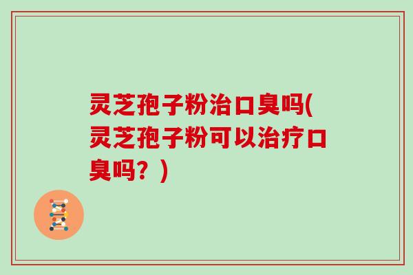 灵芝孢子粉治口臭吗(灵芝孢子粉可以治疗口臭吗？)