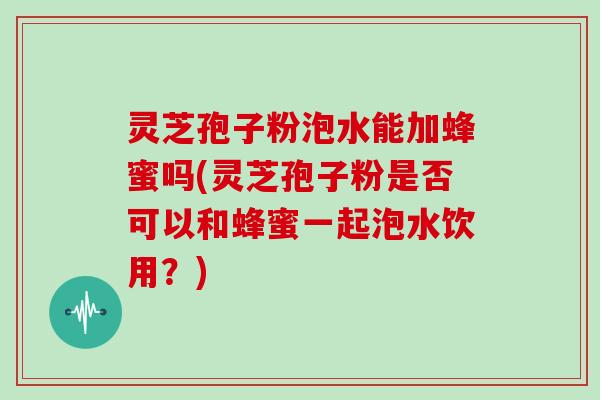 灵芝孢子粉泡水能加蜂蜜吗(灵芝孢子粉是否可以和蜂蜜一起泡水饮用？)
