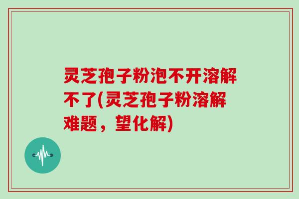 灵芝孢子粉泡不开溶解不了(灵芝孢子粉溶解难题，望化解)