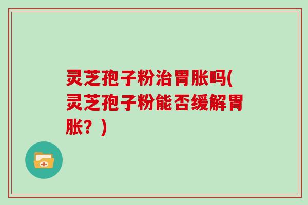灵芝孢子粉治胃胀吗(灵芝孢子粉能否缓解胃胀？)