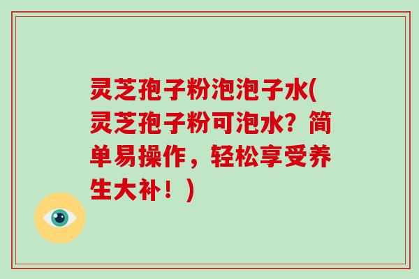 灵芝孢子粉泡泡子水(灵芝孢子粉可泡水？简单易操作，轻松享受养生大补！)