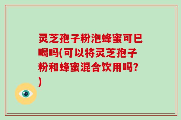 灵芝孢子粉泡蜂蜜可巳喝吗(可以将灵芝孢子粉和蜂蜜混合饮用吗？)