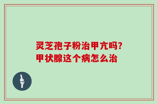 灵芝孢子粉治甲亢吗？甲状腺这个病怎么治