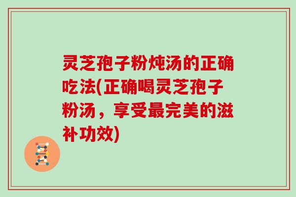 灵芝孢子粉炖汤的正确吃法(正确喝灵芝孢子粉汤，享受最完美的滋补功效)