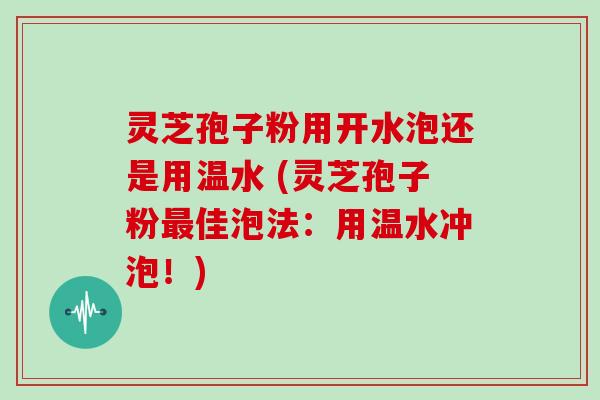 灵芝孢子粉用开水泡还是用温水 (灵芝孢子粉最佳泡法：用温水冲泡！)