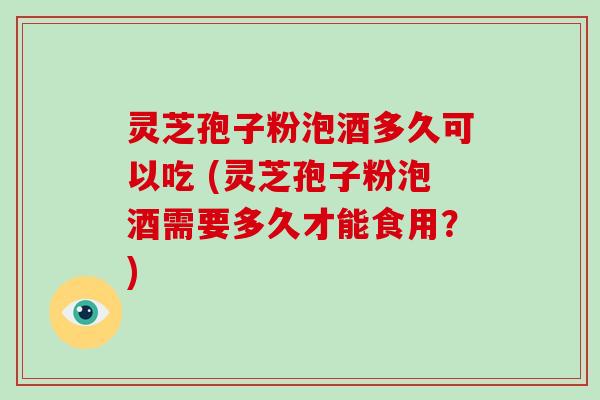 灵芝孢子粉泡酒多久可以吃 (灵芝孢子粉泡酒需要多久才能食用？)