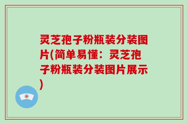 灵芝孢子粉瓶装分装图片(简单易懂：灵芝孢子粉瓶装分装图片展示)