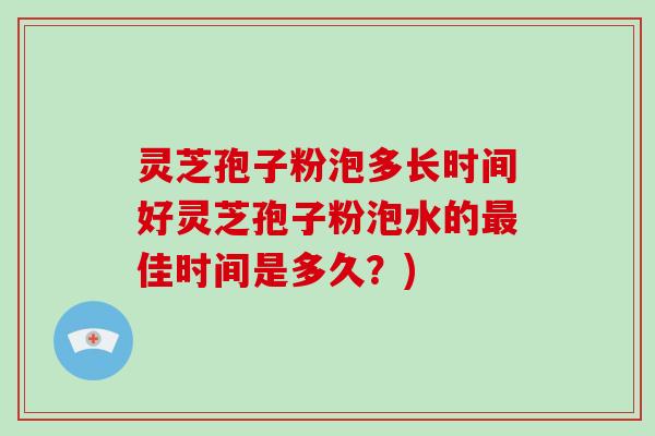 灵芝孢子粉泡多长时间好灵芝孢子粉泡水的最佳时间是多久？)