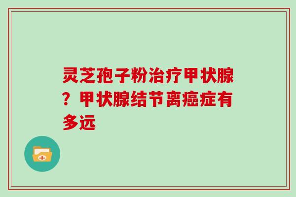 灵芝孢子粉治疗甲状腺？甲状腺结节离癌症有多远
