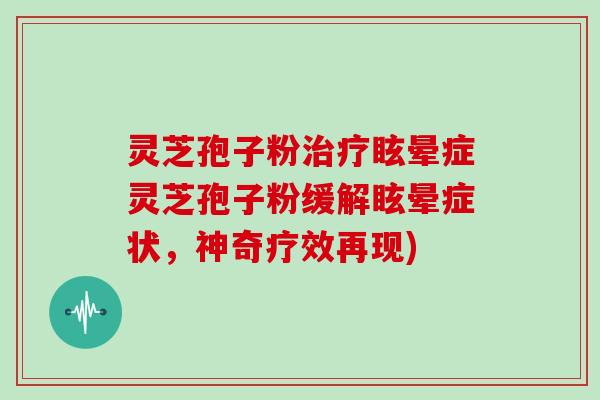 灵芝孢子粉治疗眩晕症灵芝孢子粉缓解眩晕症状，神奇疗效再现)