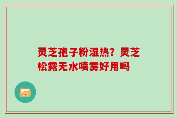 灵芝孢子粉湿热？灵芝松露无水喷雾好用吗