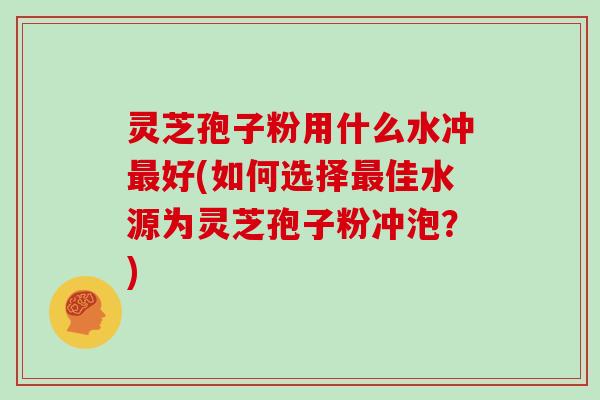 灵芝孢子粉用什么水冲最好(如何选择最佳水源为灵芝孢子粉冲泡？)