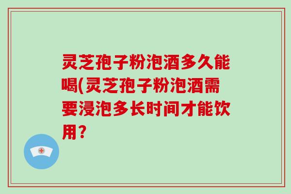 灵芝孢子粉泡酒多久能喝(灵芝孢子粉泡酒需要浸泡多长时间才能饮用？