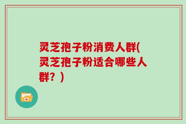 灵芝孢子粉消费人群(灵芝孢子粉适合哪些人群？)