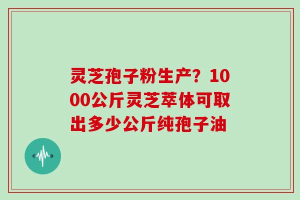灵芝孢子粉生产？1000公斤灵芝萃体可取出多少公斤纯孢子油