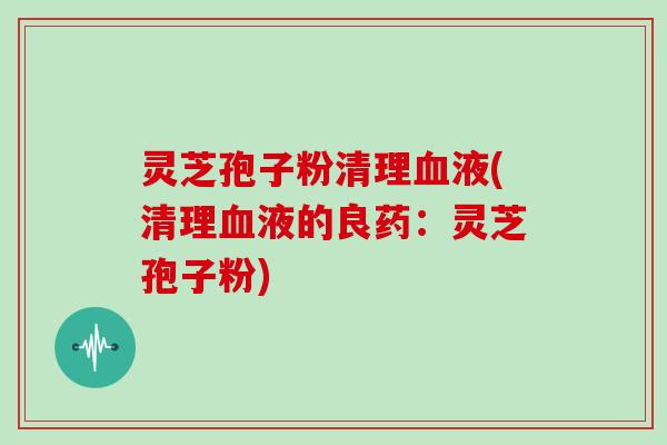 灵芝孢子粉清理血液(清理血液的良药：灵芝孢子粉)