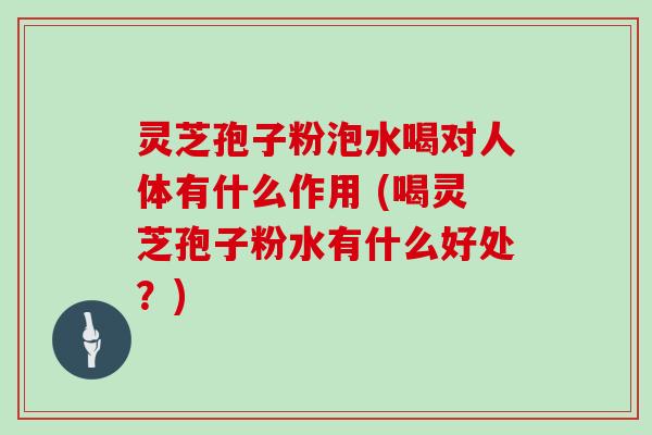 灵芝孢子粉泡水喝对人体有什么作用 (喝灵芝孢子粉水有什么好处？)