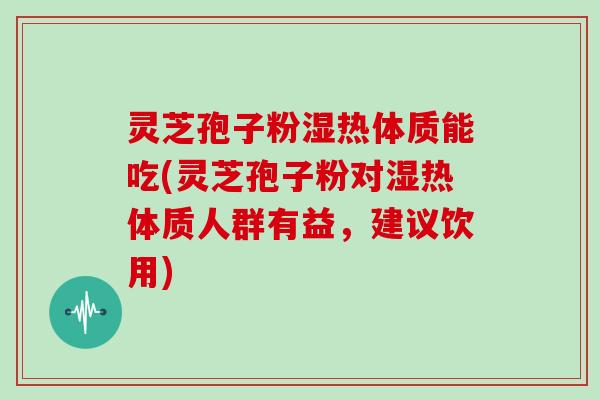 灵芝孢子粉湿热体质能吃(灵芝孢子粉对湿热体质人群有益，建议饮用)