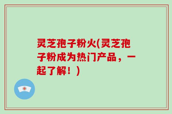灵芝孢子粉火(灵芝孢子粉成为热门产品，一起了解！)