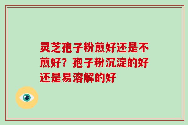 灵芝孢子粉煎好还是不煎好？孢子粉沉淀的好还是易溶解的好