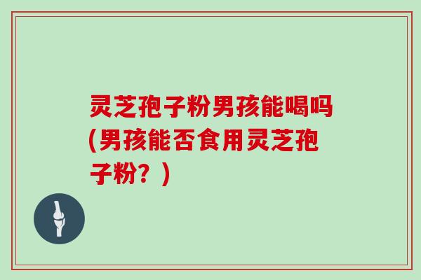 灵芝孢子粉男孩能喝吗(男孩能否食用灵芝孢子粉？)
