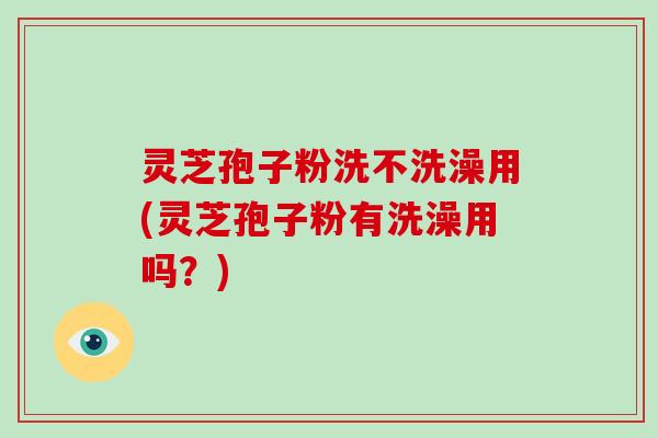 灵芝孢子粉洗不洗澡用(灵芝孢子粉有洗澡用吗？)