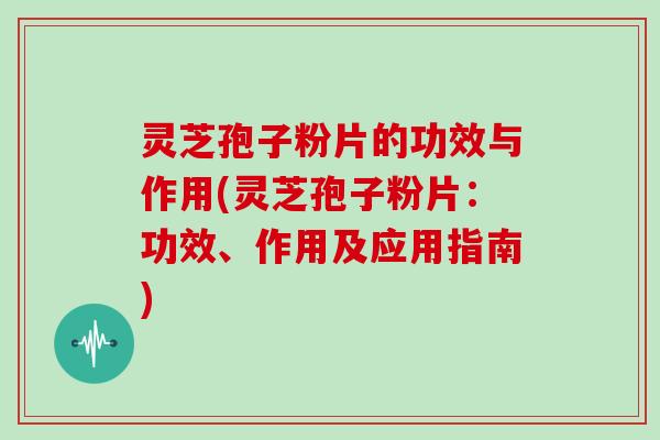 灵芝孢子粉片的功效与作用(灵芝孢子粉片：功效、作用及应用指南)