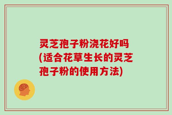 灵芝孢子粉浇花好吗 (适合花草生长的灵芝孢子粉的使用方法)