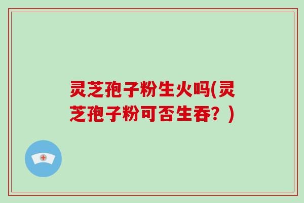 灵芝孢子粉生火吗(灵芝孢子粉可否生吞？)
