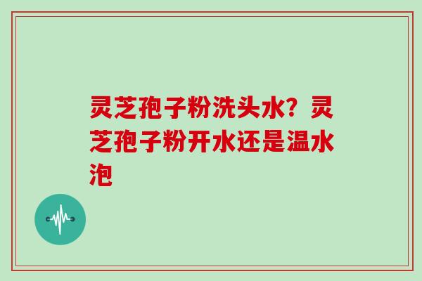 灵芝孢子粉洗头水？灵芝孢子粉开水还是温水泡