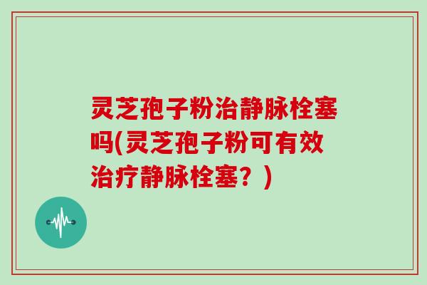 灵芝孢子粉治静脉栓塞吗(灵芝孢子粉可有效治疗静脉栓塞？)