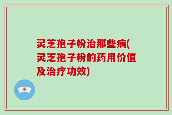 灵芝孢子粉治那些病(灵芝孢子粉的药用价值及治疗功效)