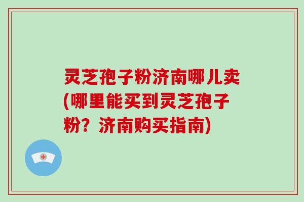 灵芝孢子粉济南哪儿卖(哪里能买到灵芝孢子粉？济南购买指南)