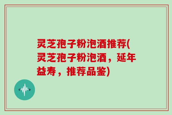 灵芝孢子粉泡酒推荐(灵芝孢子粉泡酒，延年益寿，推荐品鉴)