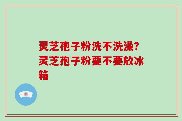 灵芝孢子粉洗不洗澡？灵芝孢子粉要不要放冰箱