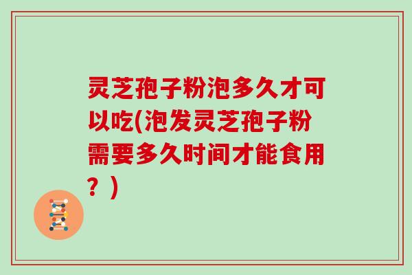 灵芝孢子粉泡多久才可以吃(泡发灵芝孢子粉需要多久时间才能食用？)