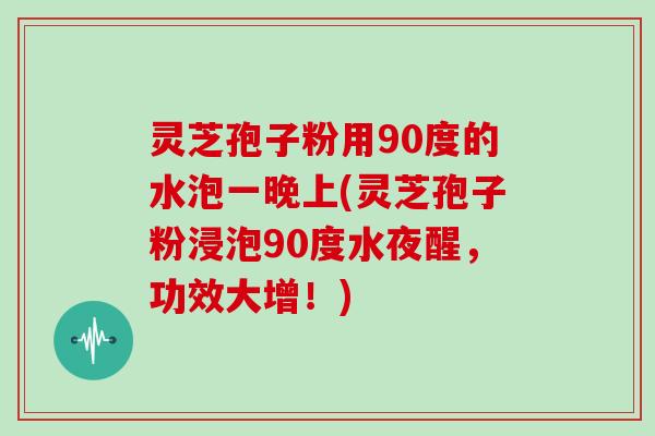 灵芝孢子粉用90度的水泡一晚上(灵芝孢子粉浸泡90度水夜醒，功效大增！)