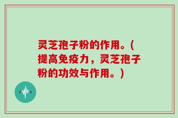 灵芝孢子粉的作用。(提高免疫力，灵芝孢子粉的功效与作用。)