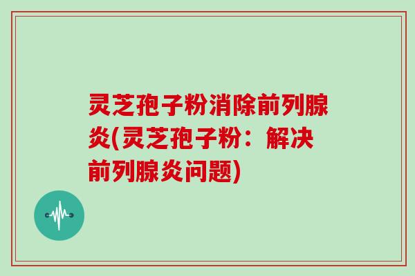 灵芝孢子粉消除前列腺炎(灵芝孢子粉：解决前列腺炎问题)
