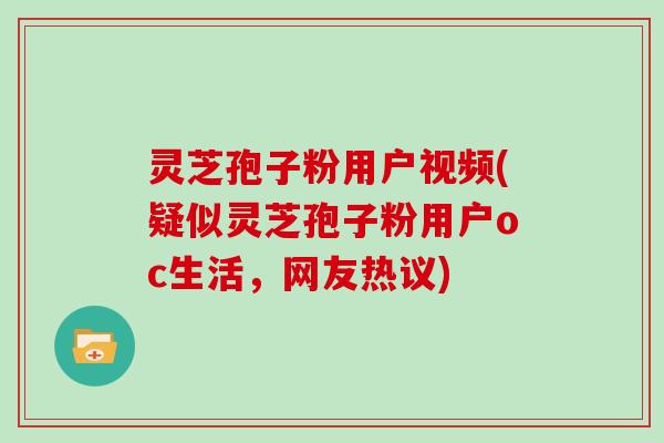 灵芝孢子粉用户视频(疑似灵芝孢子粉用户oc生活，网友热议)