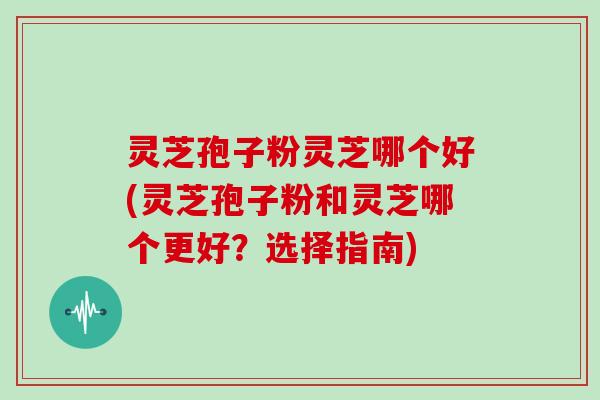 灵芝孢子粉灵芝哪个好(灵芝孢子粉和灵芝哪个更好？选择指南)