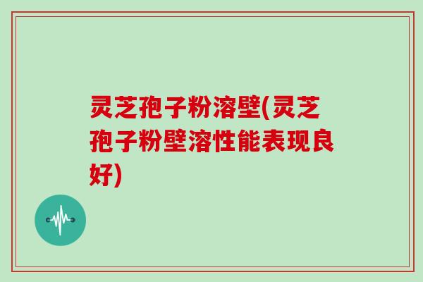 灵芝孢子粉溶壁(灵芝孢子粉壁溶性能表现良好)