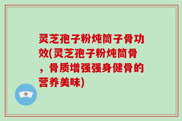 灵芝孢子粉炖筒子骨功效(灵芝孢子粉炖筒骨，骨质增强强身健骨的营养美味)
