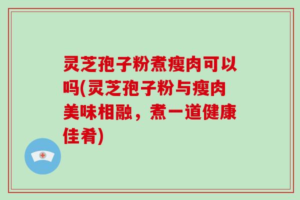 灵芝孢子粉煮瘦肉可以吗(灵芝孢子粉与瘦肉美味相融，煮一道健康佳肴)